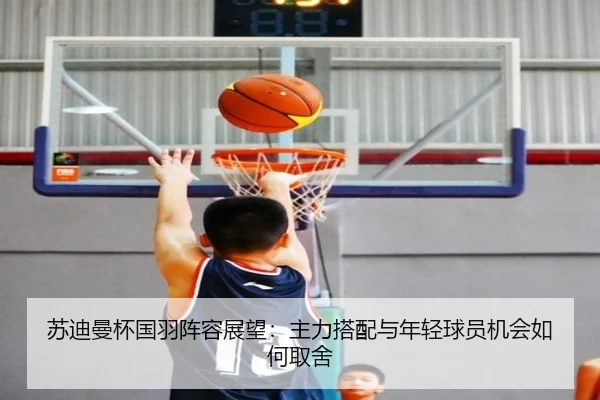 苏迪曼杯国羽阵容展望：主力搭配与年轻球员机会如何取舍